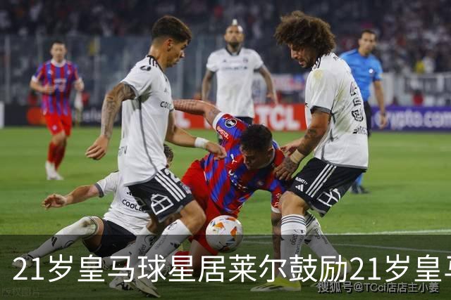 21岁皇马球星居莱尔鼓励21岁皇马新中锋：进球会源源不断