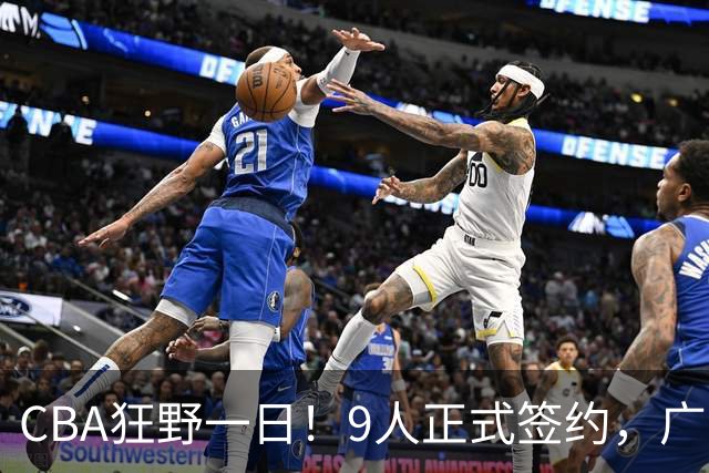 CBA狂野一日！9人正式签约，广东、辽篮、广州均有斩获，山东继续补强